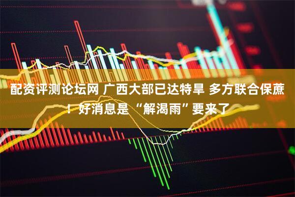 配资评测论坛网 广西大部已达特旱 多方联合保蔗！好消息是 “解渴雨”要来了