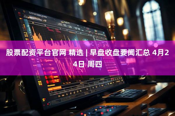 股票配资平台官网 精选 | 早盘收盘要闻汇总 4月24日 周四