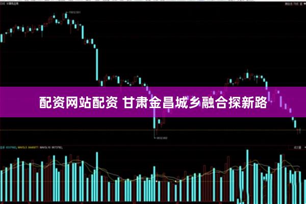 配资网站配资 甘肃金昌城乡融合探新路