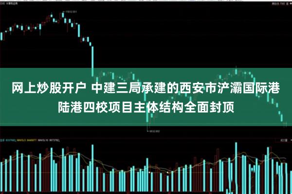 网上炒股开户 中建三局承建的西安市浐灞国际港陆港四校项目主体结构全面封顶