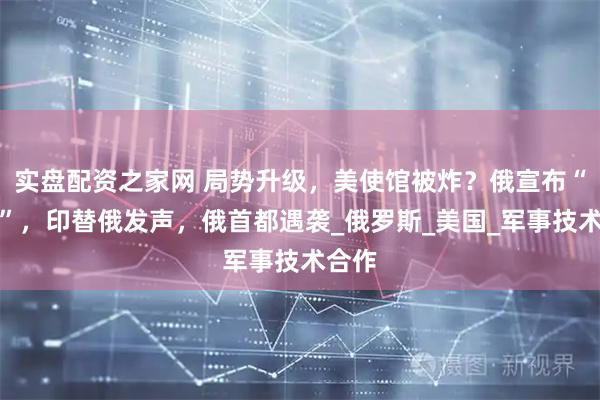 实盘配资之家网 局势升级，美使馆被炸？俄宣布“退群”，印替俄发声，俄首都遇袭_俄罗斯_美国_军事技术合作