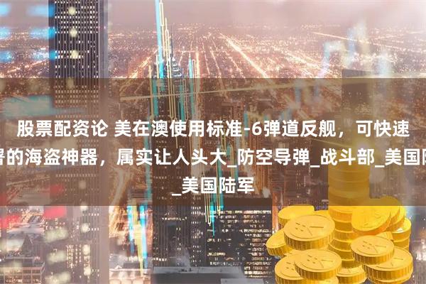 股票配资论 美在澳使用标准-6弹道反舰，可快速部署的海盗神器，属实让人头大_防空导弹_战斗部_美国陆军