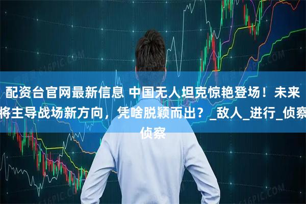 配资台官网最新信息 中国无人坦克惊艳登场！未来将主导战场新方向，凭啥脱颖而出？_敌人_进行_侦察