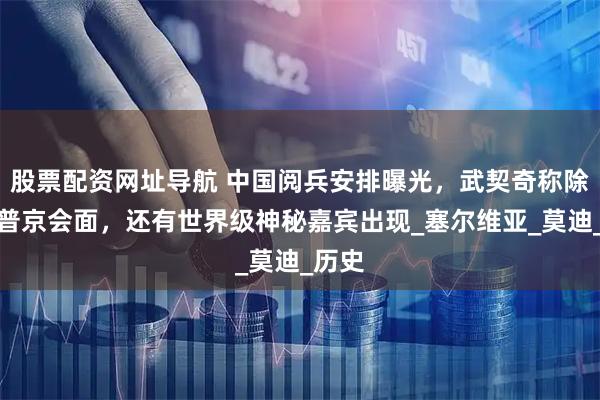 股票配资网址导航 中国阅兵安排曝光，武契奇称除了与普京会面，还有世界级神秘嘉宾出现_塞尔维亚_莫迪_历史