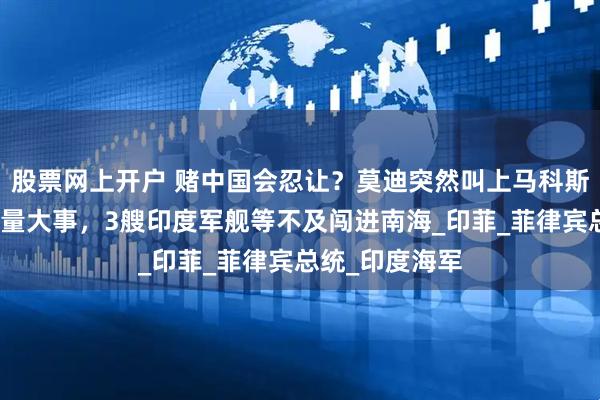 股票网上开户 赌中国会忍让？莫迪突然叫上马科斯，去新德里商量大事，3艘印度军舰等不及闯进南海_印菲_菲律宾总统_印度海军