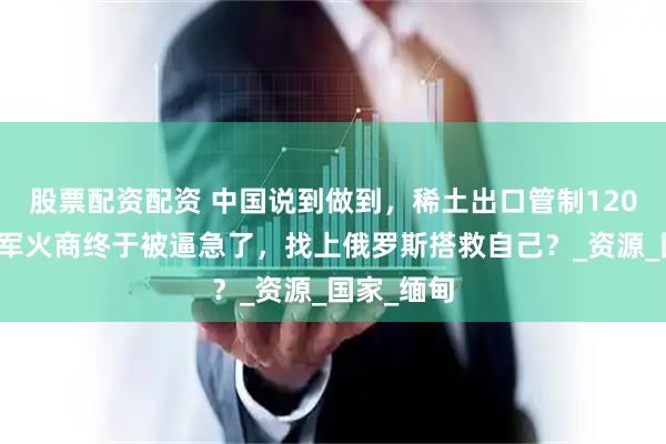 股票配资配资 中国说到做到，稀土出口管制120天，美国军火商终于被逼急了，找上俄罗斯搭救自己？_资源_国家_缅甸