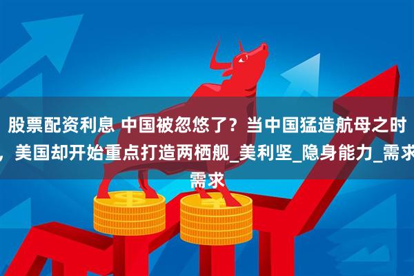 股票配资利息 中国被忽悠了？当中国猛造航母之时，美国却开始重点打造两栖舰_美利坚_隐身能力_需求