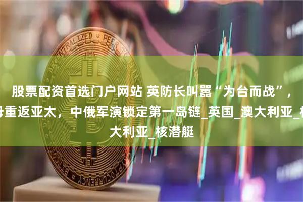 股票配资首选门户网站 英防长叫嚣“为台而战”，破航母重返亚太，中俄军演锁定第一岛链_英国_澳大利亚_核潜艇
