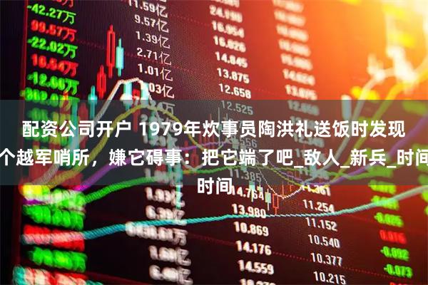配资公司开户 1979年炊事员陶洪礼送饭时发现个越军哨所，嫌它碍事：把它端了吧_敌人_新兵_时间