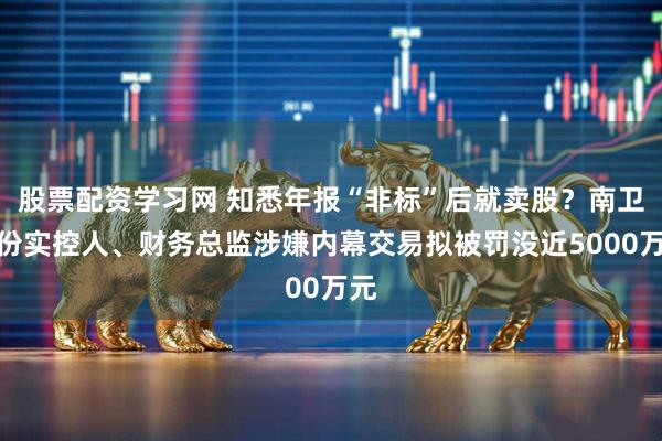 股票配资学习网 知悉年报“非标”后就卖股？南卫股份实控人、财务总监涉嫌内幕交易拟被罚没近5000万元