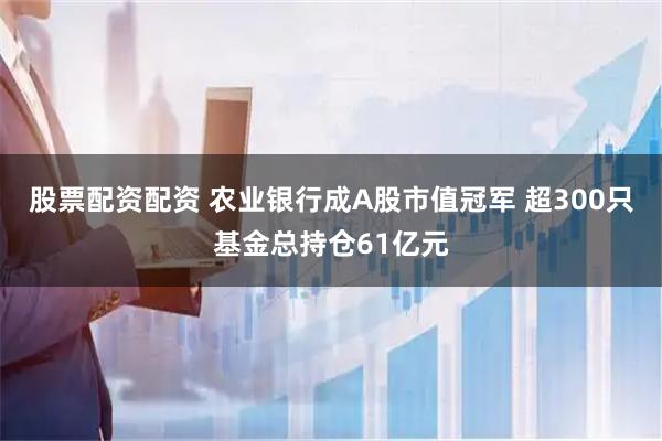 股票配资配资 农业银行成A股市值冠军 超300只基金总持仓61亿元