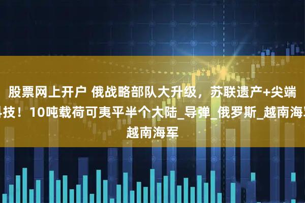 股票网上开户 俄战略部队大升级，苏联遗产+尖端科技！10吨载荷可夷平半个大陆_导弹_俄罗斯_越南海军