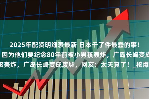 2025年配资明细表最新 日本干了件最蠢的事！公开要求老美进行赔偿，因为他们要纪念80年前被小男孩轰炸，广岛长崎变成废墟，网友：太天真了！_核爆_战争