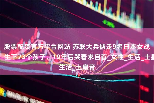 股票配资官方平台网站 苏联大兵掳走9名日本女战俘，生下73个孩子，19年后哭着求自首_女性_生活_土皇帝