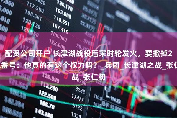 配资公司开户 长津湖战役后宋时轮发火，要撤掉26军番号：他真的有这个权力吗？_兵团_长津湖之战_张仁初