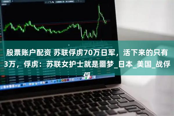 股票账户配资 苏联俘虏70万日军，活下来的只有3万，俘虏：苏联女护士就是噩梦_日本_美国_战俘