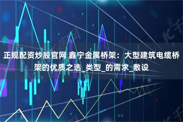 正规配资炒股官网 鑫宁金属桥架：大型建筑电缆桥架的优质之选_类型_的需求_敷设