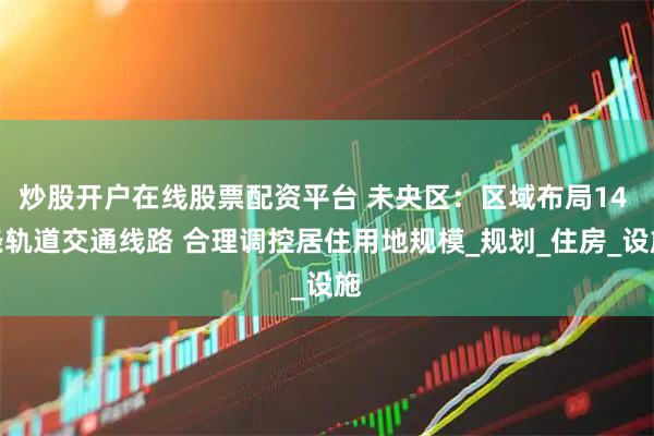 炒股开户在线股票配资平台 未央区：区域布局14 条轨道交通线路 合理调控居住用地规模_规划_住房_设施
