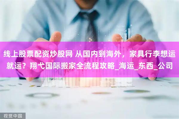 线上股票配资炒股网 从国内到海外，家具行李想运就运？翔弋国际搬家全流程攻略_海运_东西_公司