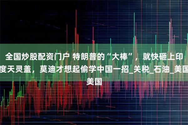全国炒股配资门户 特朗普的“大棒”，就快砸上印度天灵盖，莫迪才想起偷学中国一招_关税_石油_美国