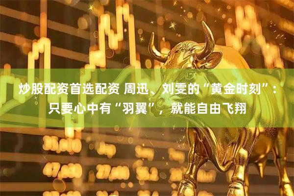 炒股配资首选配资 周迅、刘雯的“黄金时刻”：只要心中有“羽翼”，就能自由飞翔