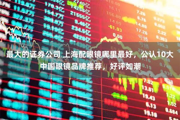 最大的证券公司 上海配眼镜哪里最好，公认10大中国眼镜品牌推荐，好评如潮