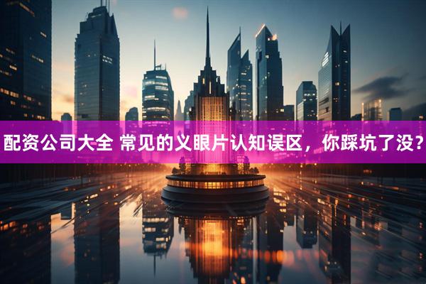 配资公司大全 常见的义眼片认知误区，你踩坑了没？