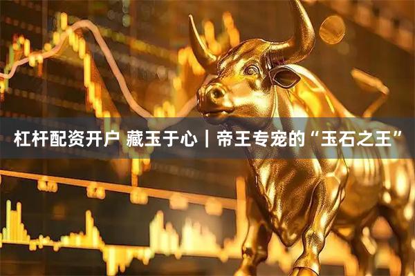 杠杆配资开户 藏玉于心｜帝王专宠的“玉石之王”