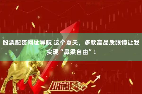 股票配资网址导航 这个夏天，多款高品质眼镜让我实现“鼻梁自由”！