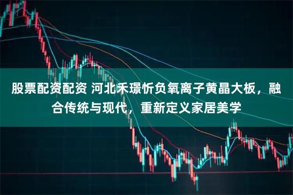 股票配资配资 河北禾璟忻负氧离子黄晶大板，融合传统与现代，重新定义家居美学