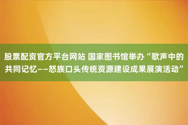 股票配资官方平台网站 国家图书馆举办“歌声中的共同记忆——怒族口头传统资源建设成果展演活动”