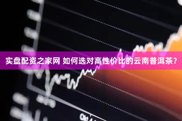 实盘配资之家网 如何选对高性价比的云南普洱茶？
