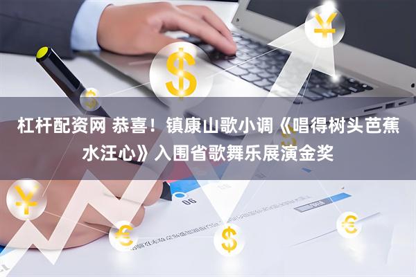 杠杆配资网 恭喜！镇康山歌小调《唱得树头芭蕉水汪心》入围省歌舞乐展演金奖