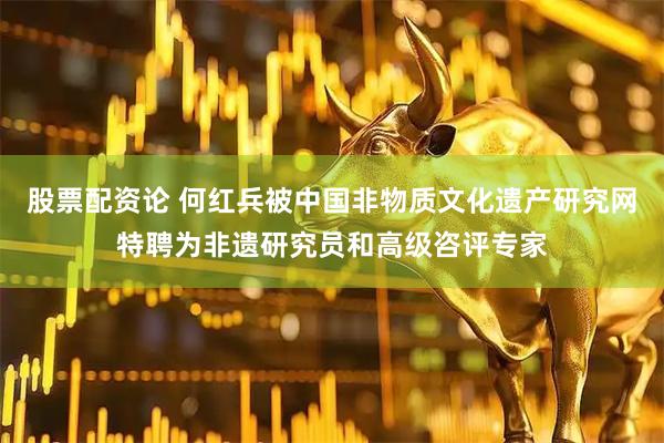 股票配资论 何红兵被中国非物质文化遗产研究网特聘为非遗研究员和高级咨评专家