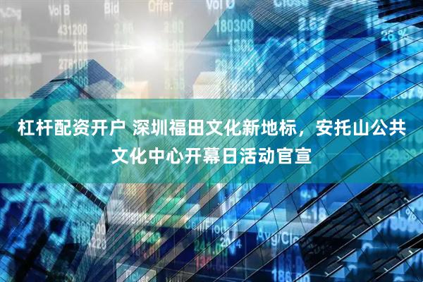 杠杆配资开户 深圳福田文化新地标，安托山公共文化中心开幕日活动官宣