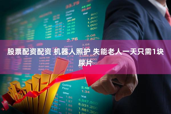 股票配资配资 机器人照护 失能老人一天只需1块尿片