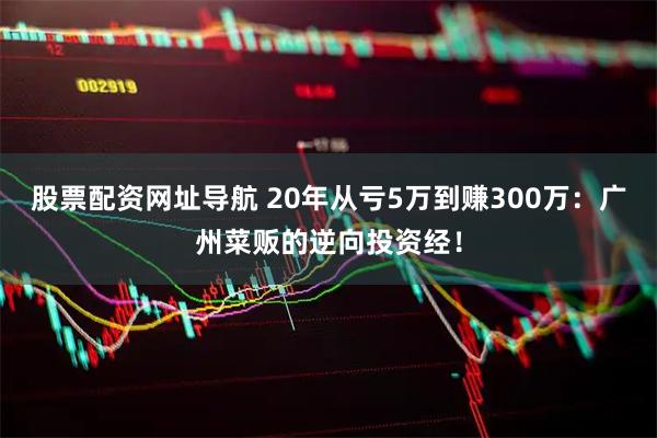 股票配资网址导航 20年从亏5万到赚300万：广州菜贩的逆向投资经！