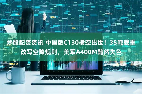 炒股配资资讯 中国版C130横空出世！35吨载重改写空降规则，美军A400M黯然失色