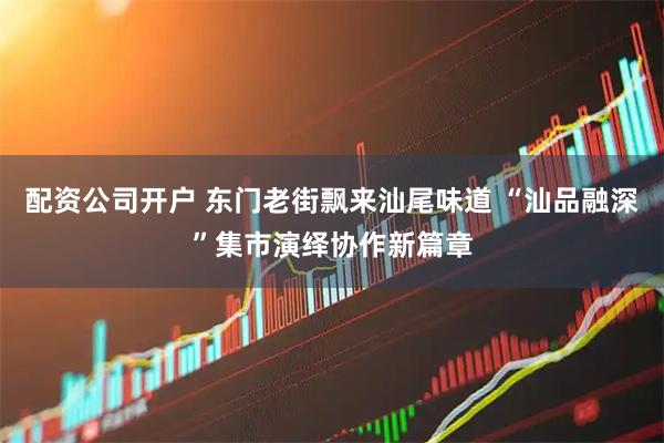 配资公司开户 东门老街飘来汕尾味道 “汕品融深”集市演绎协作新篇章
