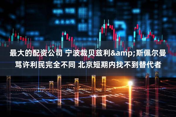 最大的配资公司 宁波裁贝兹利&斯佩尔曼骂许利民完全不同 北京短期内找不到替代者