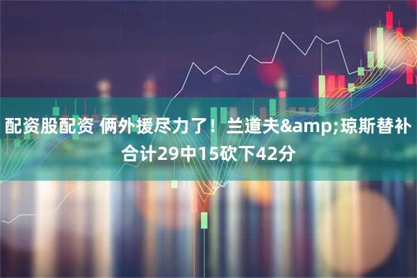 配资股配资 俩外援尽力了！兰道夫&琼斯替补合计29中15砍下42分